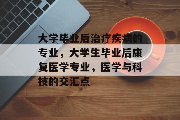 大学毕业后治疗疾病的专业,大学生毕业后康复医学专业,医学与科技的交汇点 大学毕业后治疗疾病的专业,大学生毕业后康复医学专业,医学与科技的交汇点