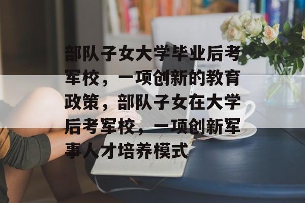 部队子女大学毕业后考军校，一项创新的教育政策，部队子女在大学后考军校，一项创新军事人才培养模式