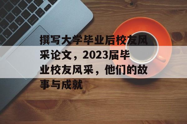 撰写大学毕业后校友风采论文,2023届毕业校友风采,他们的故事与成就 撰写大学毕业后校友风采论文,2023届毕业校友风采,他们的故事与成就