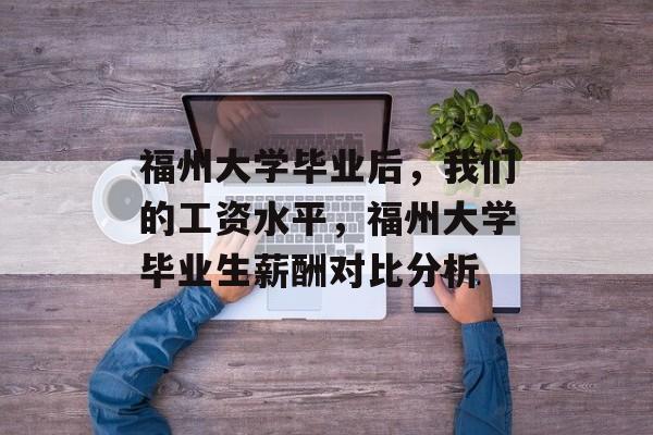 福州大学毕业后，我们的工资水平，福州大学毕业生薪酬对比分析