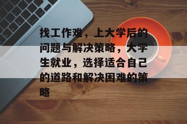 找工作难,上大学后的问题与解决策略,大学生就业,选择适合自己的道路和解决困难的策略 找工作难,上大学后的问题与解决策略,大学生就业,选择适合自己的道路和解决困难的策略