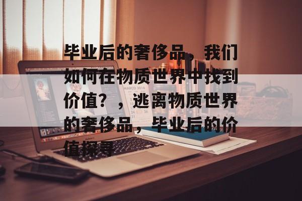 毕业后的奢侈品,我们如何在物质世界中找到价值?,逃离物质世界的奢侈品,毕业后的价值探寻 毕业后的奢侈品,我们如何在物质世界中找到价值?,逃离物质世界的奢侈品,毕业后的价值探寻