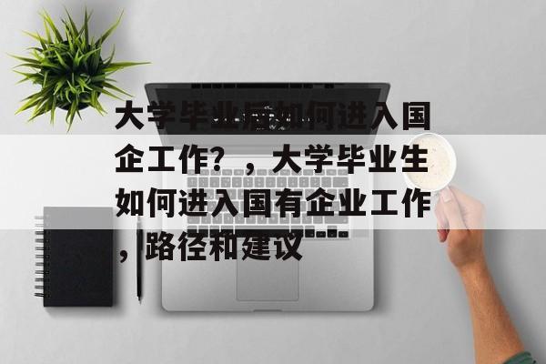 大学毕业后如何进入国企工作？，大学毕业生如何进入国有企业工作，路径和建议