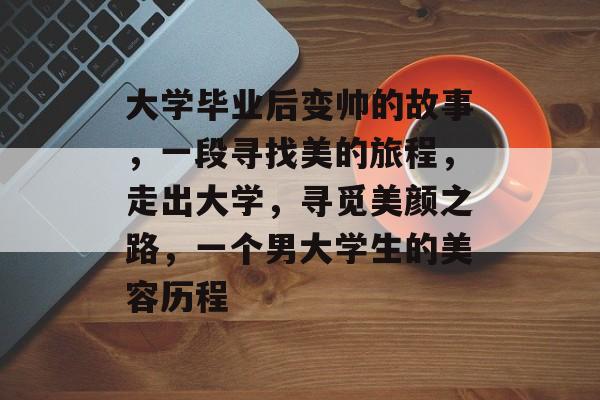 大学毕业后变帅的故事，一段寻找美的旅程，走出大学，寻觅美颜之路，一个男大学生的美容历程