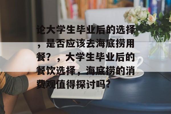 论大学生毕业后的选择，是否应该去海底捞用餐？，大学生毕业后的餐饮选择，海底捞的消费观值得探讨吗?