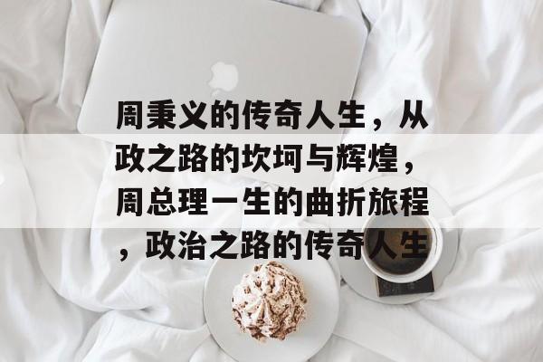 周秉义的传奇人生，从政之路的坎坷与辉煌，周总理一生的曲折旅程，政治之路的传奇人生