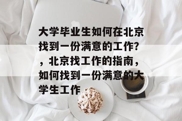 大学毕业生如何在北京找到一份满意的工作?,北京找工作的指南,如何找到一份满意的大学生工作 大学毕业生如何在北京找到一份满意的工作?,北京找工作的指南,如何找到一份满意的大学生工作
