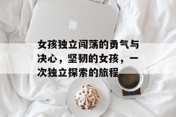 女孩独立闯荡的勇气与决心，坚韧的女孩，一次独立探索的旅程