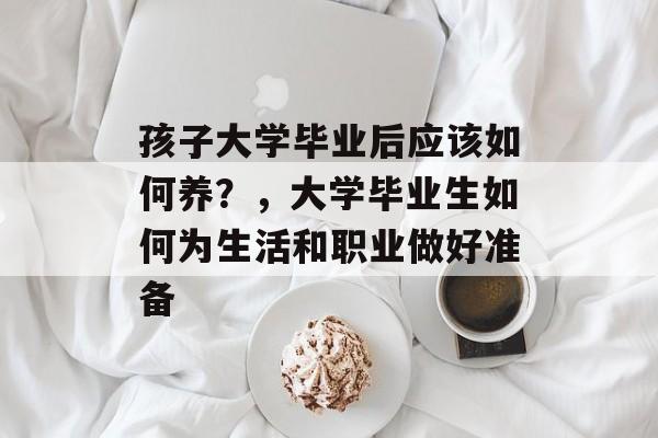 孩子大学毕业后应该如何养?,大学毕业生如何为生活和职业做好准备 孩子大学毕业后应该如何养?,大学毕业生如何为生活和职业做好准备
