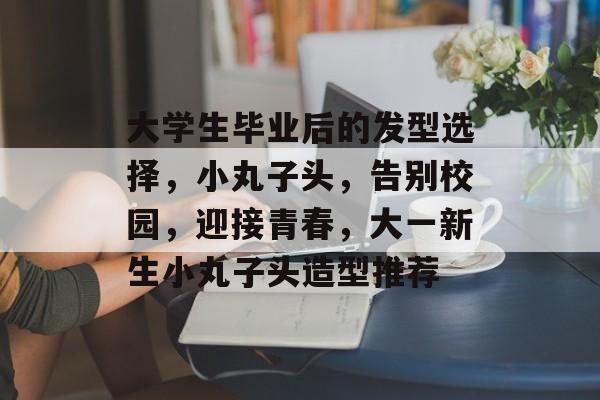大学生毕业后的发型选择，小丸子头，告别校园，迎接青春，大一新生小丸子头造型推荐