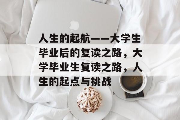 人生的起航——大学生毕业后的复读之路,大学毕业生复读之路,人生的起点与挑战 人生的起航——大学生毕业后的复读之路,大学毕业生复读之路,人生的起点与挑战