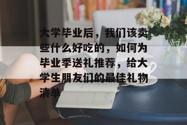 大学毕业后，我们该卖些什么好吃的，如何为毕业季送礼推荐，给大学生朋友们的最佳礼物清单