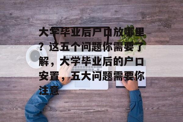 大学毕业后户口放哪里?这五个问题你需要了解,大学毕业后的户口安置,五大问题需要你注意 大学毕业后户口放哪里?这五个问题你需要了解,大学毕业后的户口安置,五大问题需要你注意
