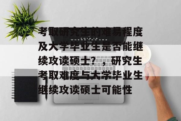 考取研究生的难易程度及大学毕业生是否能继续攻读硕士？，研究生考取难度与大学毕业生继续攻读硕士可能性