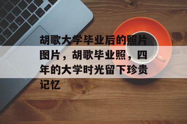 胡歌大学毕业后的照片图片，胡歌毕业照，四年的大学时光留下珍贵记忆