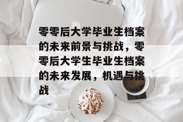 零零后大学毕业生档案的未来前景与挑战，零零后大学生毕业生档案的未来发展，机遇与挑战