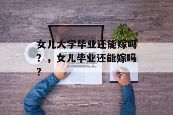 女儿大学毕业还能嫁吗?,女儿毕业还能嫁吗? 女儿大学毕业还能嫁吗?,女儿毕业还能嫁吗?