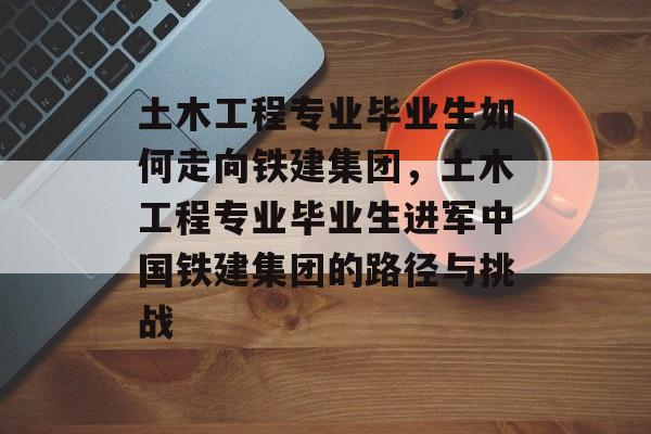 土木工程专业毕业生如何走向铁建集团，土木工程专业毕业生进军中国铁建集团的路径与挑战