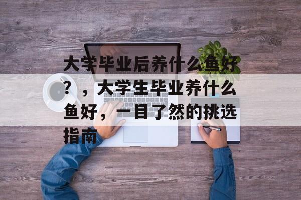 大学毕业后养什么鱼好?,大学生毕业养什么鱼好,一目了然的挑选指南 大学毕业后养什么鱼好?,大学生毕业养什么鱼好,一目了然的挑选指南