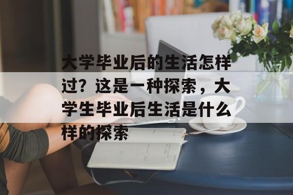大学毕业后的生活怎样过?这是一种探索,大学生毕业后生活是什么样的探索 大学毕业后的生活怎样过?这是一种探索,大学生毕业后生活是什么样的探索