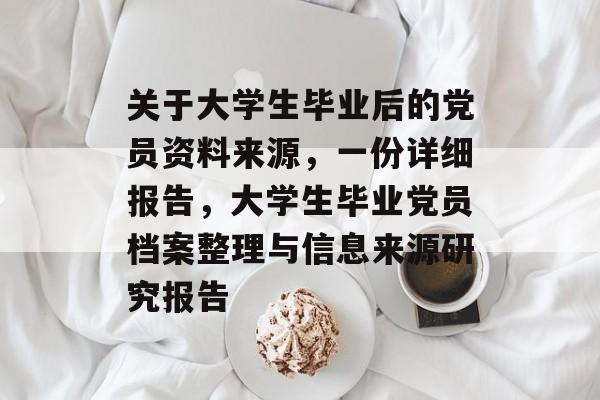 关于大学生毕业后的党员资料来源,一份详细报告,大学生毕业党员档案整理与信息来源研究报告 关于大学生毕业后的党员资料来源,一份详细报告,大学生毕业党员档案整理与信息来源研究报告