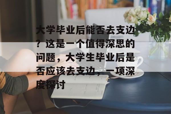 大学毕业后能否去支边?这是一个值得深思的问题,大学生毕业后是否应该去支边,一项深度探讨 大学毕业后能否去支边?这是一个值得深思的问题,大学生毕业后是否应该去支边,一项深度探讨