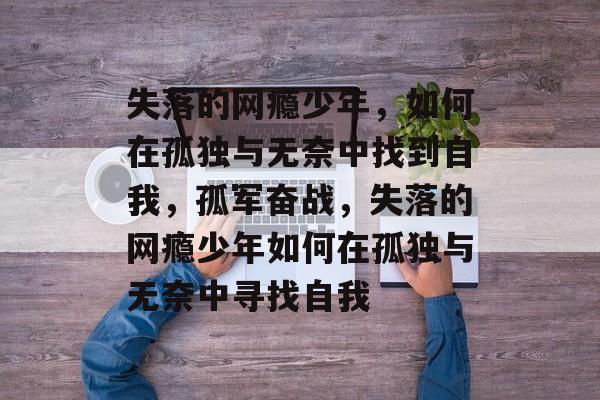 失落的网瘾少年,如何在孤独与无奈中找到自我,孤军奋战,失落的网瘾少年如何在孤独与无奈中寻找自我 失落的网瘾少年,如何在孤独与无奈中找到自我,孤军奋战,失落的网瘾少年如何在孤独与无奈中寻找自我