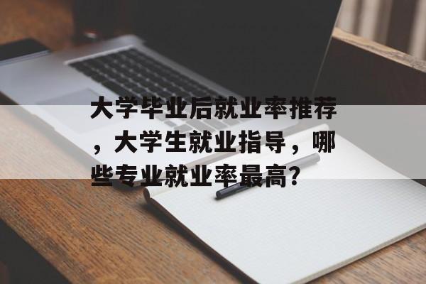 大学毕业后就业率推荐,大学生就业指导,哪些专业就业率最高? 大学毕业后就业率推荐,大学生就业指导,哪些专业就业率最高?