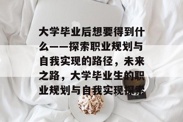 大学毕业后想要得到什么——探索职业规划与自我实现的路径，未来之路，大学毕业生的职业规划与自我实现探索