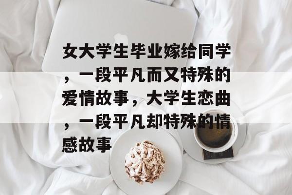 女大学生毕业嫁给同学,一段平凡而又特殊的爱情故事,大学生恋曲,一段平凡却特殊的情感故事 女大学生毕业嫁给同学,一段平凡而又特殊的爱情故事,大学生恋曲,一段平凡却特殊的情感故事