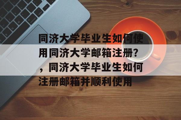 同济大学毕业生如何使用同济大学邮箱注册？，同济大学毕业生如何注册邮箱并顺利使用