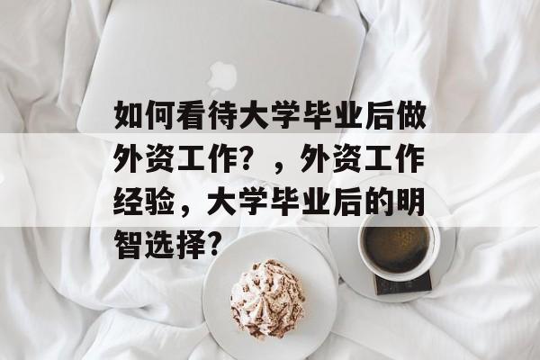 如何看待大学毕业后做外资工作?,外资工作经验,大学毕业后的明智选择? 如何看待大学毕业后做外资工作?,外资工作经验,大学毕业后的明智选择?