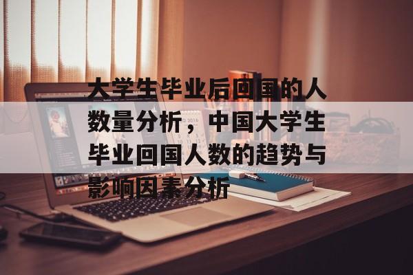 大学生毕业后回国的人数量分析,中国大学生毕业回国人数的趋势与影响因素分析 大学生毕业后回国的人数量分析,中国大学生毕业回国人数的趋势与影响因素分析