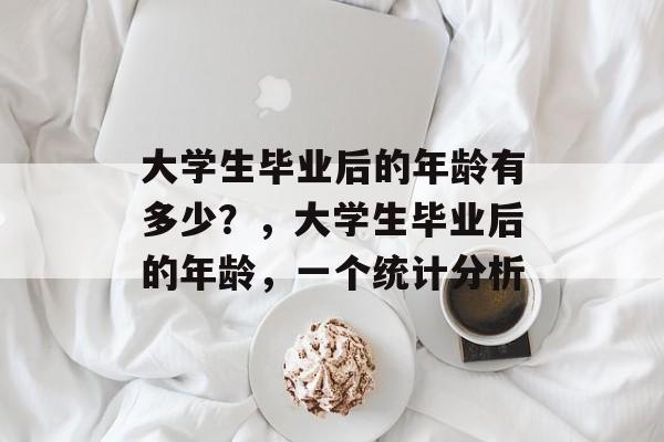 大学生毕业后的年龄有多少?,大学生毕业后的年龄,一个统计分析 大学生毕业后的年龄有多少?,大学生毕业后的年龄,一个统计分析