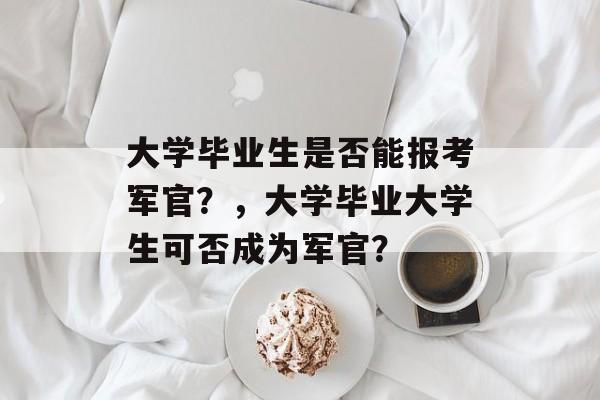 大学毕业生是否能报考军官?,大学毕业大学生可否成为军官? 大学毕业生是否能报考军官?,大学毕业大学生可否成为军官?