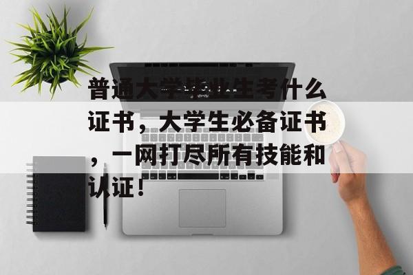 普通大学毕业生考什么证书，大学生必备证书，一网打尽所有技能和认证！