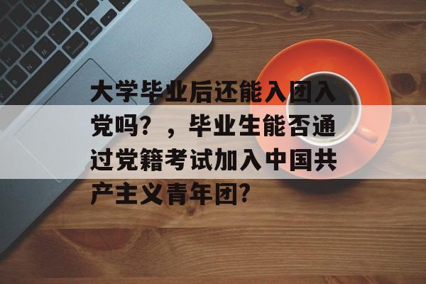 大学毕业后还能入团入党吗?,毕业生能否通过党籍考试加入中国共产主义青年团? 大学毕业后还能入团入党吗?,毕业生能否通过党籍考试加入中国共产主义青年团?