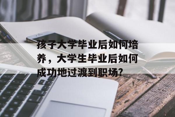 孩子大学毕业后如何培养，大学生毕业后如何成功地过渡到职场?