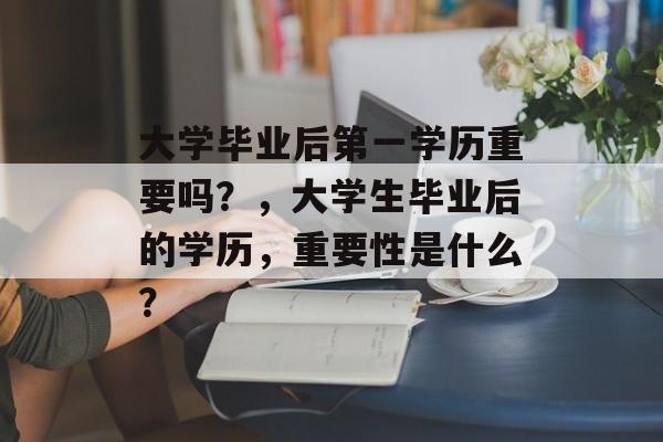 大学毕业后第一学历重要吗?,大学生毕业后的学历,重要性是什么? 大学毕业后第一学历重要吗?,大学生毕业后的学历,重要性是什么?