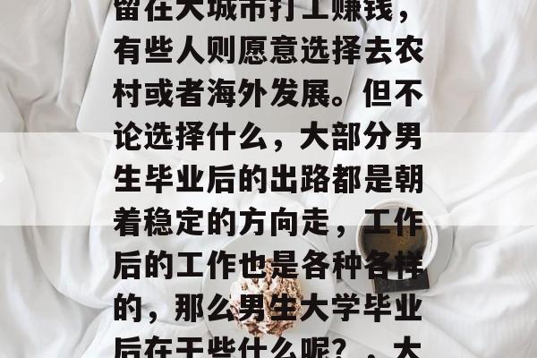 男生大学毕业后做什么?这是一个让无数人头疼的问题。有的人选择留在大城市打工赚钱,有些人则愿意选择去农村或者海外发展。但不论选择什么,大部分男生毕业后的出路都是朝着稳定的方向走,工作后的工作也是各种各样的,那么男生大学毕业后在干些什么呢?,大学生毕业后的出路与职业选择,从城市到乡村,再到海外市场 男生大学毕业后做什么?这是一个让无数人头疼的问题。有的人选择留在大城市打工赚钱,有些人则愿意选择去农村或者海外发展。但不论选择什么,大部分男生毕业后的出路都是朝着稳定的方向走,工作后的工作也是各种各样的,那么男生大学毕业后在干些什么呢?,大学生毕业后的出路与职业选择,从城市到乡村,再到海外市场