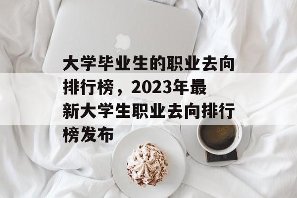 大学毕业生的职业去向排行榜,2023年最新大学生职业去向排行榜发布 大学毕业生的职业去向排行榜,2023年最新大学生职业去向排行榜发布
