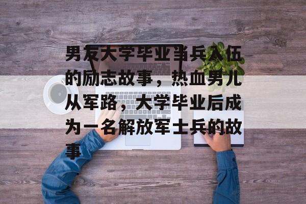 男友大学毕业当兵入伍的励志故事，热血男儿从军路，大学毕业后成为一名解放军士兵的故事
