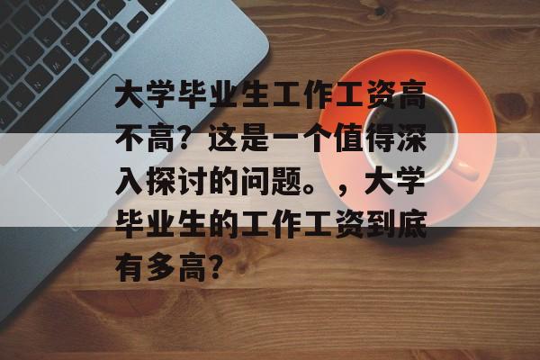 大学毕业生工作工资高不高？这是一个值得深入探讨的问题。，大学毕业生的工作工资到底有多高？