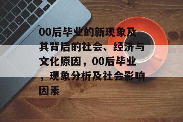 00后毕业的新现象及其背后的社会、经济与文化原因,00后毕业,现象分析及社会影响因素 00后毕业的新现象及其背后的社会、经济与文化原因,00后毕业,现象分析及社会影响因素