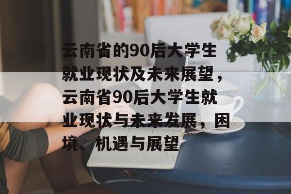 云南省的90后大学生就业现状及未来展望，云南省90后大学生就业现状与未来发展，困境、机遇与展望