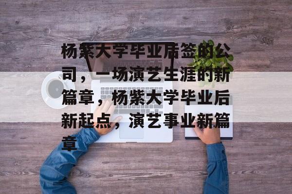 杨紫大学毕业后签的公司，一场演艺生涯的新篇章，杨紫大学毕业后新起点，演艺事业新篇章