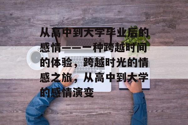 从高中到大学毕业后的感情——一种跨越时间的体验,跨越时光的情感之旅,从高中到大学的感情演变 从高中到大学毕业后的感情——一种跨越时间的体验,跨越时光的情感之旅,从高中到大学的感情演变