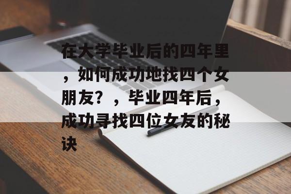 在大学毕业后的四年里,如何成功地找四个女朋友?,毕业四年后,成功寻找四位女友的秘诀 在大学毕业后的四年里,如何成功地找四个女朋友?,毕业四年后,成功寻找四位女友的秘诀