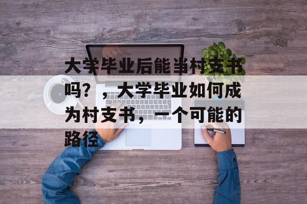 大学毕业后能当村支书吗?,大学毕业如何成为村支书,一个可能的路径 大学毕业后能当村支书吗?,大学毕业如何成为村支书,一个可能的路径