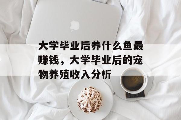 大学毕业后养什么鱼最赚钱，大学毕业后的宠物养殖收入分析
